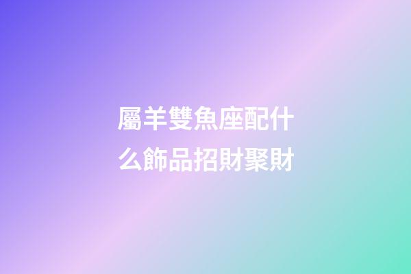 屬羊雙魚座配什么飾品招財聚財-第1張-星座運勢-玄機派