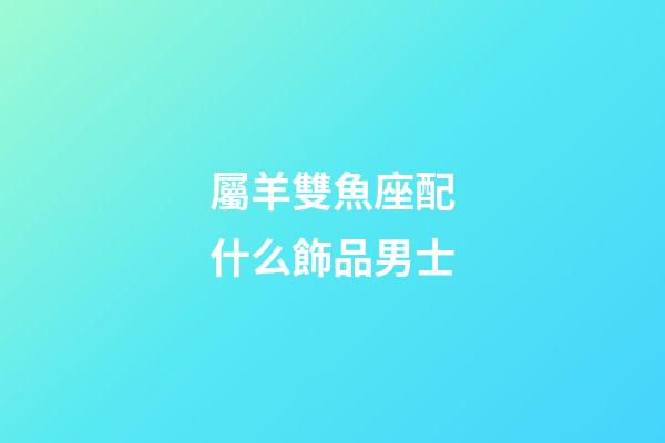屬羊雙魚座配什么飾品男士-第1張-星座運勢-玄機派