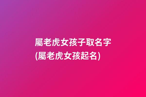 屬老虎女孩子取名字(屬老虎女孩起名)