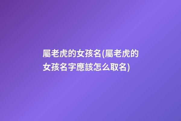屬老虎的女孩名(屬老虎的女孩名字應該怎么取名)