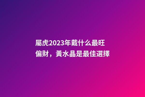 屬虎2023年戴什么最旺偏財，黃水晶是最佳選擇