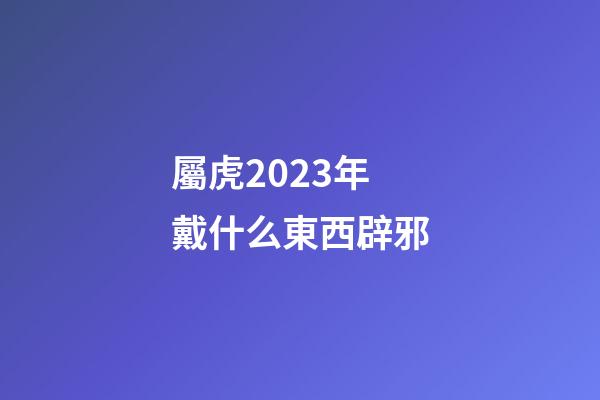 屬虎2023年戴什么東西辟邪