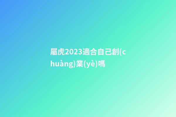屬虎2023適合自己創(chuàng)業(yè)嗎