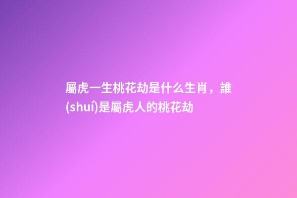 屬虎一生桃花劫是什么生肖，誰(shuí)是屬虎人的桃花劫