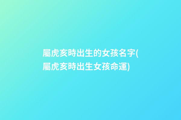 屬虎亥時出生的女孩名字(屬虎亥時出生女孩命運)