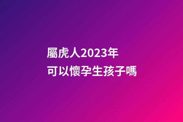 屬虎人2023年可以懷孕生孩子嗎