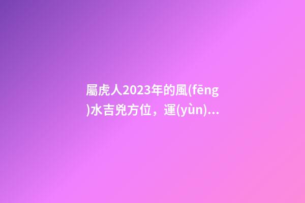 屬虎人2023年的風(fēng)水吉兇方位，運(yùn)氣好的人都是有原因的