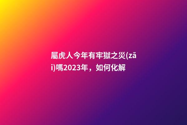 屬虎人今年有牢獄之災(zāi)嗎2023年，如何化解