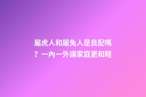 屬虎人和屬兔人是良配嗎？一內一外讓家庭更和睦