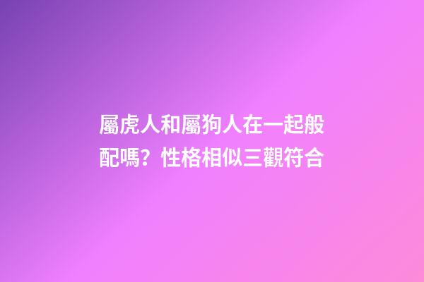 屬虎人和屬狗人在一起般配嗎？性格相似三觀符合