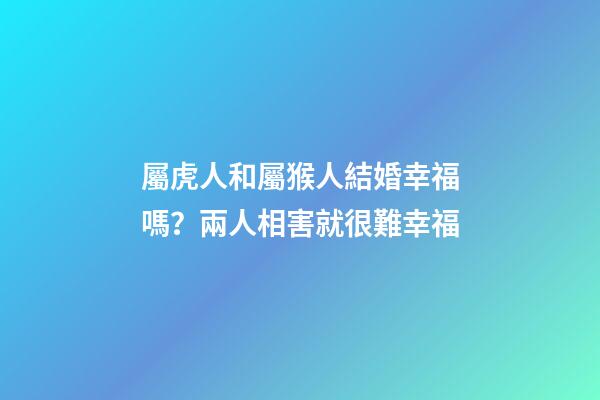 屬虎人和屬猴人結婚幸福嗎？兩人相害就很難幸福