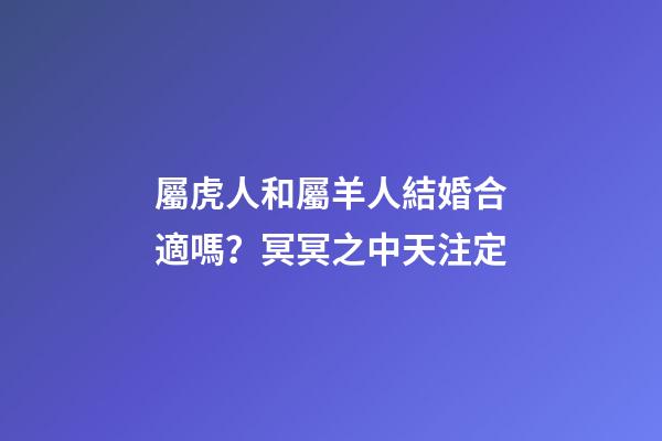 屬虎人和屬羊人結婚合適嗎？冥冥之中天注定