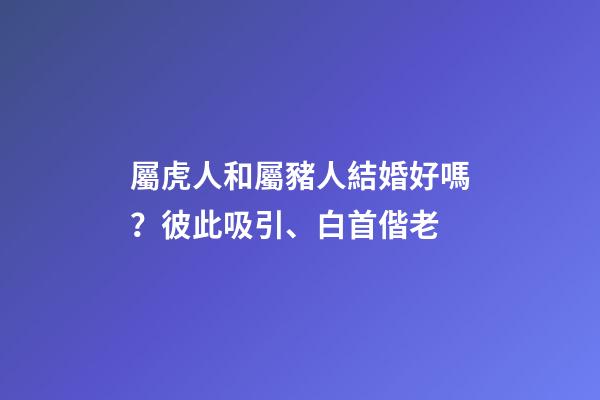 屬虎人和屬豬人結婚好嗎？彼此吸引、白首偕老