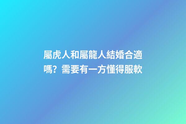 屬虎人和屬龍人結婚合適嗎？需要有一方懂得服軟