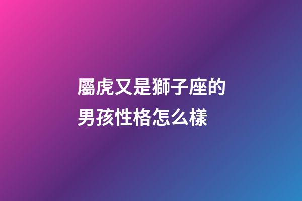 屬虎又是獅子座的男孩性格怎么樣-第1張-星座運勢-玄機派