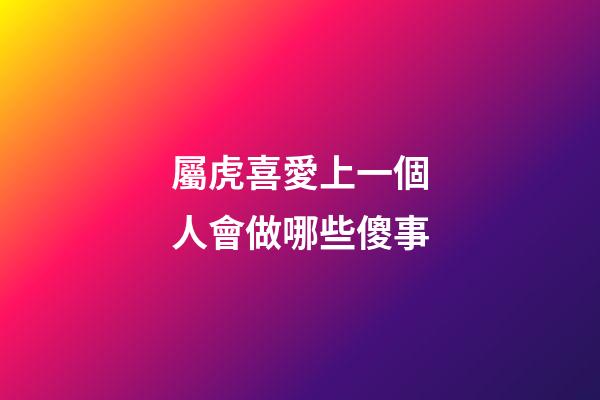 屬虎喜愛上一個人會做哪些傻事
