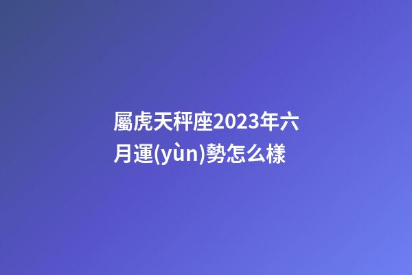 屬虎天秤座2023年六月運(yùn)勢怎么樣-第1張-星座運(yùn)勢-玄機(jī)派