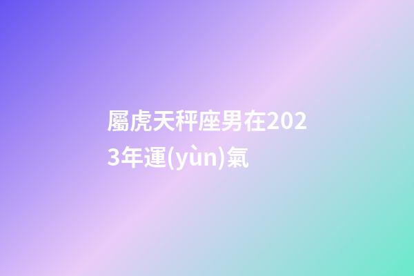 屬虎天秤座男在2023年運(yùn)氣