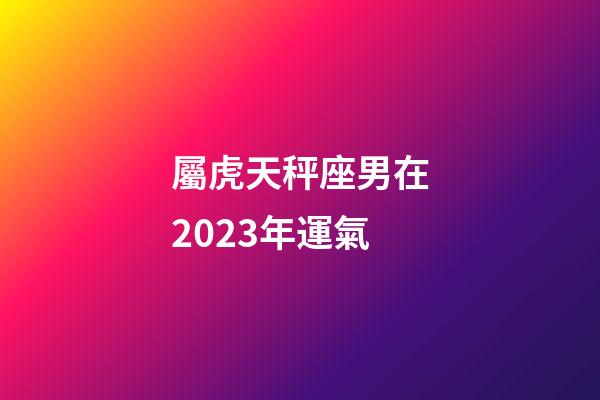 屬虎天秤座男在2023年運氣-第1張-星座運勢-玄機派