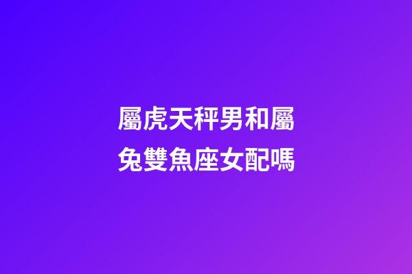 屬虎天秤男和屬兔雙魚座女配嗎-第1張-星座運勢-玄機派