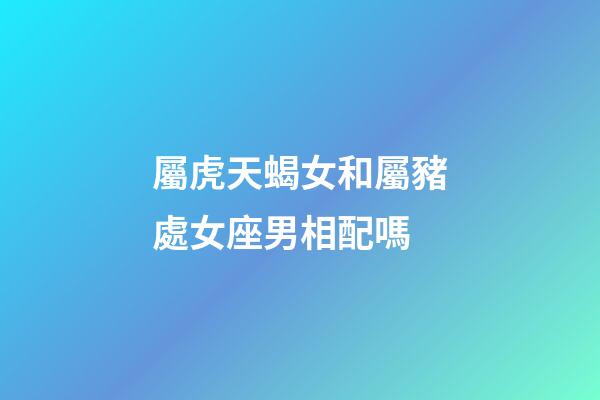 屬虎天蝎女和屬豬處女座男相配嗎-第1張-星座運勢-玄機派