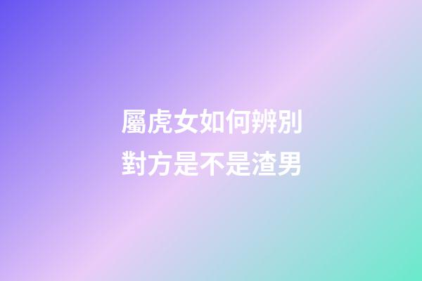 屬虎女如何辨別對方是不是渣男
