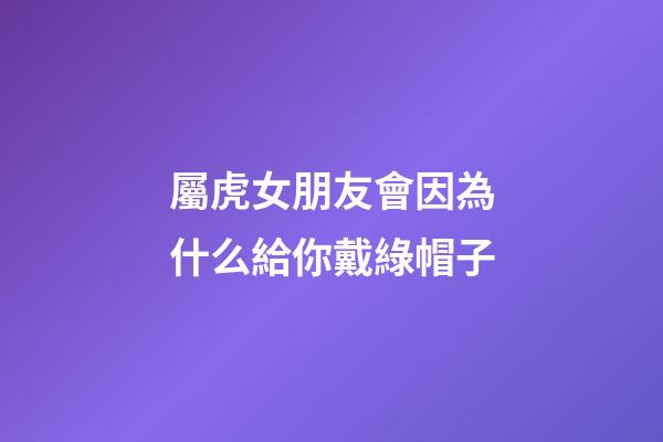 屬虎女朋友會因為什么給你戴綠帽子