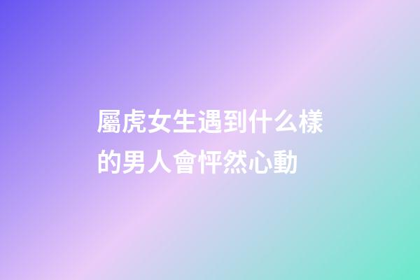 屬虎女生遇到什么樣的男人會怦然心動