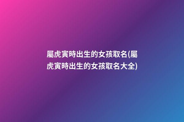 屬虎寅時出生的女孩取名(屬虎寅時出生的女孩取名大全)