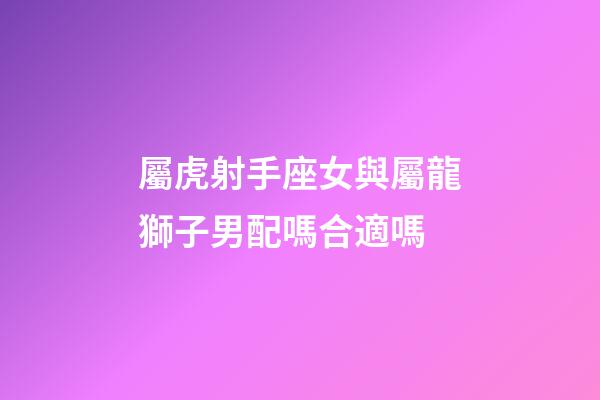 屬虎射手座女與屬龍獅子男配嗎合適嗎-第1張-星座運勢-玄機派