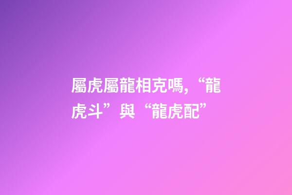 屬虎屬龍相克嗎,“龍虎斗”與“龍虎配”-第1張-觀點-玄機派