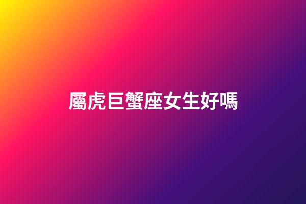 屬虎巨蟹座女生好嗎-第1張-星座運勢-玄機派