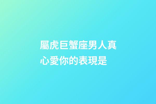 屬虎巨蟹座男人真心愛你的表現是-第1張-星座運勢-玄機派