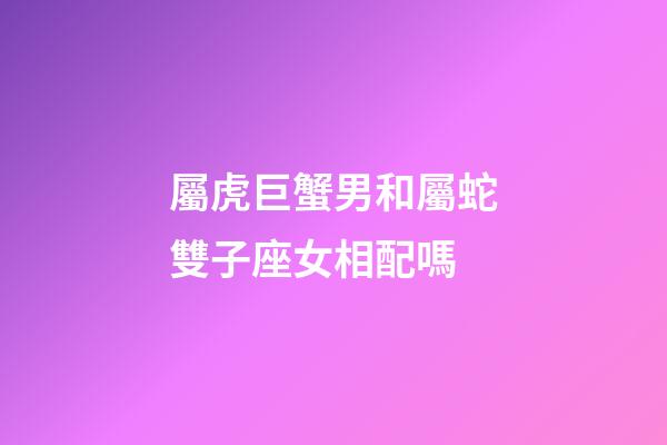 屬虎巨蟹男和屬蛇雙子座女相配嗎-第1張-星座運勢-玄機派