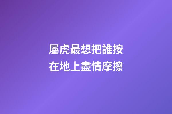 屬虎最想把誰按在地上盡情摩擦