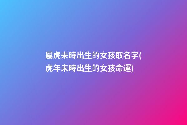 屬虎未時出生的女孩取名字(虎年未時出生的女孩命運)