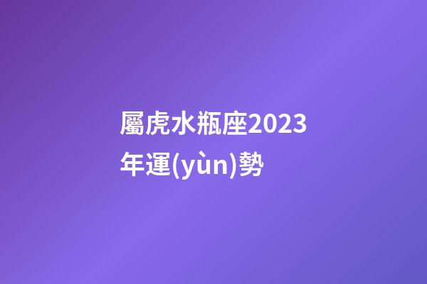 屬虎水瓶座2023年運(yùn)勢