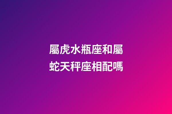 屬虎水瓶座和屬蛇天秤座相配嗎-第1張-星座運勢-玄機派
