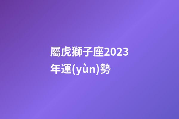 屬虎獅子座2023年運(yùn)勢