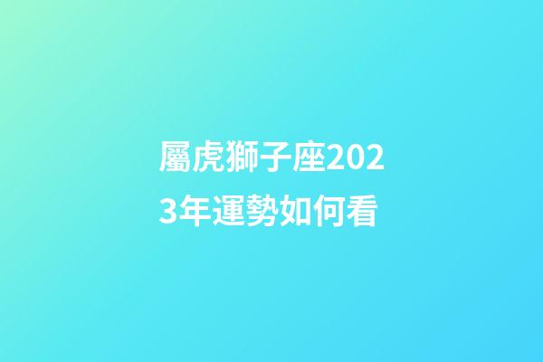 屬虎獅子座2023年運勢如何看-第1張-星座運勢-玄機派