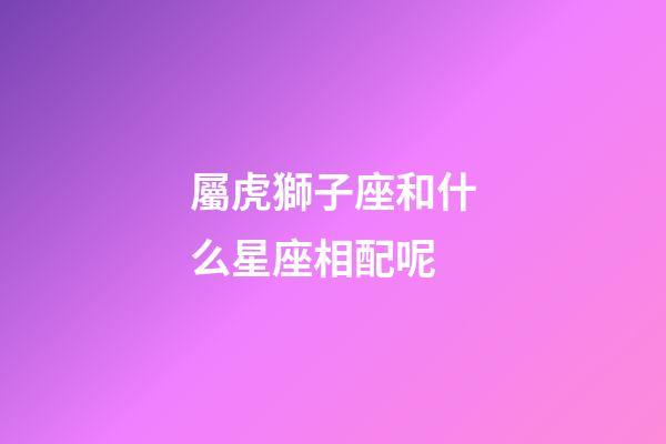 屬虎獅子座和什么星座相配呢-第1張-星座運勢-玄機派
