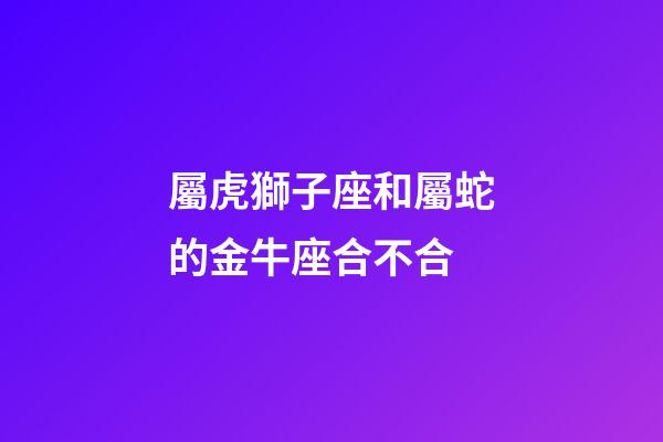 屬虎獅子座和屬蛇的金牛座合不合-第1張-星座運勢-玄機派