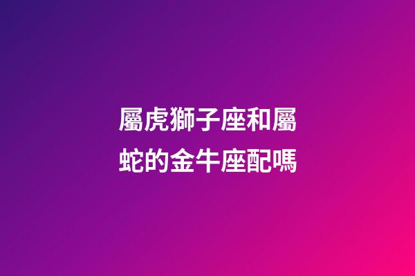 屬虎獅子座和屬蛇的金牛座配嗎-第1張-星座運勢-玄機派