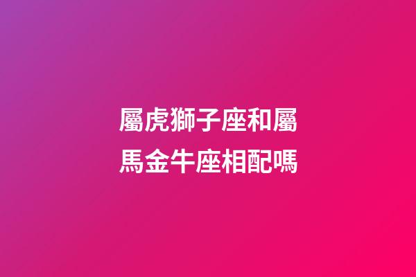 屬虎獅子座和屬馬金牛座相配嗎-第1張-星座運勢-玄機派