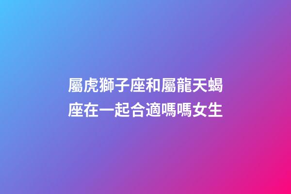 屬虎獅子座和屬龍天蝎座在一起合適嗎嗎女生-第1張-星座運勢-玄機派
