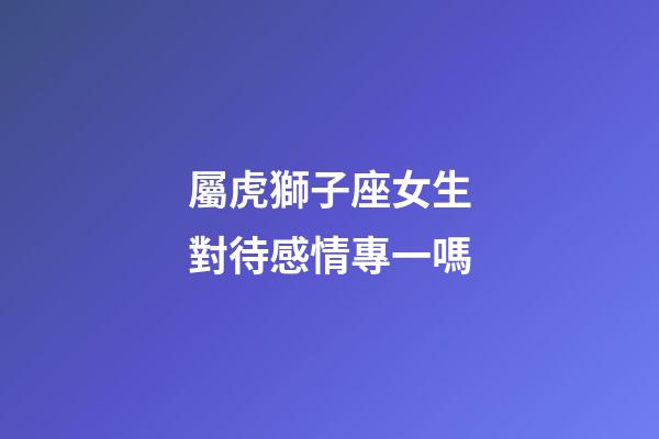 屬虎獅子座女生對待感情專一嗎-第1張-星座運勢-玄機派
