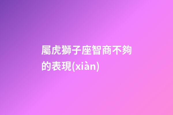 屬虎獅子座智商不夠的表現(xiàn)