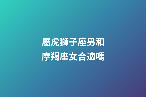 屬虎獅子座男和摩羯座女合適嗎-第1張-星座運勢-玄機派