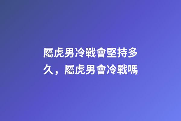 屬虎男冷戰會堅持多久，屬虎男會冷戰嗎