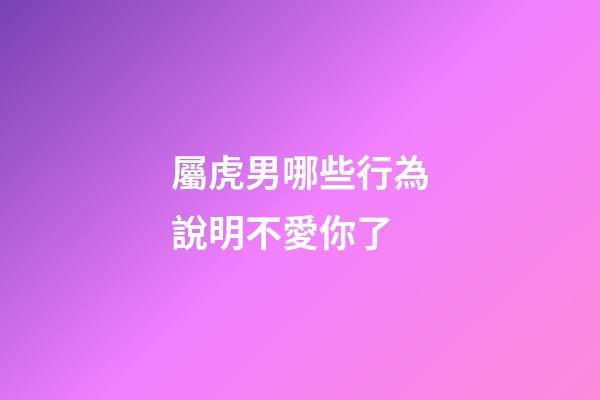 屬虎男哪些行為說明不愛你了